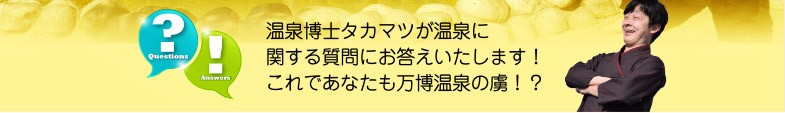 温泉博士タカマツが温泉に関する質問にお答えいたします！
これであなたも万博温泉の虜！？