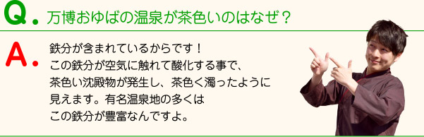 万博おゆばの温泉が茶色いのはなぜ？ 鉄分が含まれているからです！この鉄分が空気に触れて酸化する事で、茶色い沈殿物が発生し、茶色く濁ったように見えます。有名温泉地の多くはこの鉄分が豊富なんですよ。