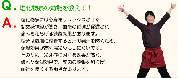 塩化物泉の効能を教えて！ 塩化物泉には心身をリラックスさせる副交感神経が働き、血液の循環が促進され、痛みを和らげる鎮静効果があります。塩分は皮膚に付着すると汗の発汗を防ぐため、保湿効果が高く湯冷めもしにくいです。そのため、冷え症に対する効果が高く、優れた保湿効果で、筋肉の緊張を和らげ、血行を良くする働きがあります。