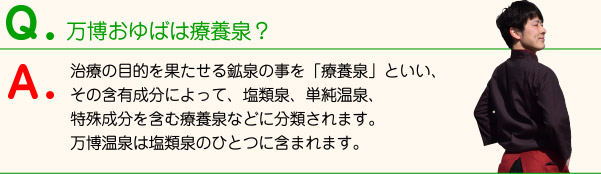 万博おゆばは療養泉？ 治療の目的を果たせる鉱泉の事を「療養泉」といい、その含有成分によって、塩類泉、単純温泉、特殊成分を含む療養泉などに分類されます。万博温泉は塩類泉のひとつに含まれます。