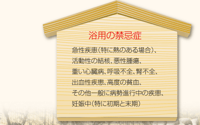 [浴用の禁忌症]急性疾患（特に熱のある場合）、活動性の結核、悪性腫瘍、重い心臓病、呼吸不全、腎不全、出血性疾患、高度の貧血、その他一般に病勢進行中の疾患、妊娠中（特に初期と末期）